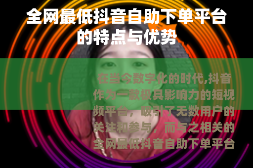 全网最低抖音自助下单平台的特点与优势