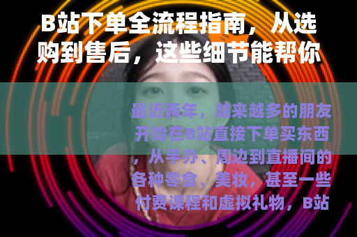 B站下单全流程指南，从选购到售后，这些细节能帮你省不少心