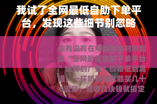 我试了全网最低自助下单平台，发现这些细节别忽略