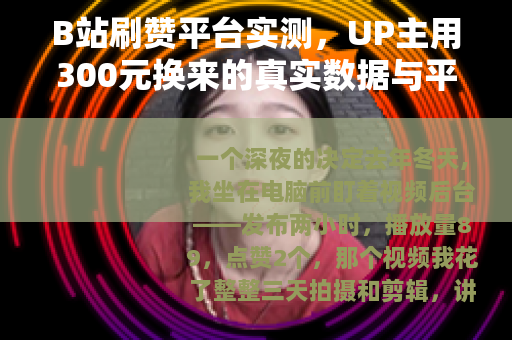B站刷赞平台实测，UP主用300元换来的真实数据与平台反馈