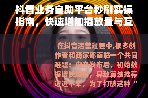 抖音业务自助平台秒刷实操指南，快速增加播放量与互动数据
