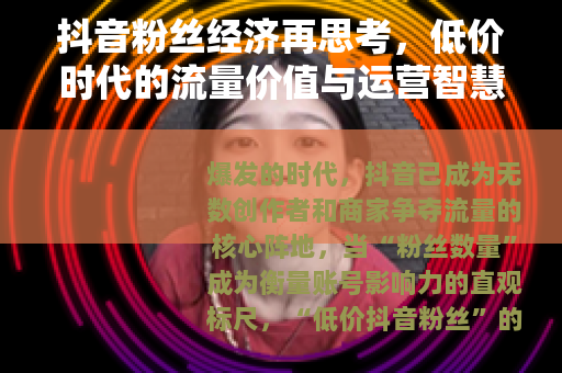 抖音粉丝经济再思考,低价时代的流量价值与运营智慧 抖音粉丝经济再思考,低价时代的流量价值与运营智慧